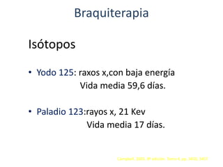 Braquiterapia
Isótopos
• Yodo 125: raxos x,con baja energía
Vida media 59,6 días.
• Paladio 123:rayos x, 21 Kev
Vida media 17 días.
Campbell. 2005. 8ª edición. Tomo 4. pp. 3450, 3457
 