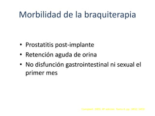 Morbilidad de la braquiterapia
• Prostatitis post-implante
• Retención aguda de orina
• No disfunción gastrointestinal ni sexual el
primer mes
Campbell. 2005. 8ª edición. Tomo 4. pp. 3450, 3459
 