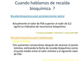Cuando hablamos de recaída
bioquímica ?
Recaída bioquímica post-prostatectomía radical
Actualmente el valor de PSA superior al nadir de 0,2
ng/ml es indicativo de recurrencia bioquímica
Recaída bioquímica post-radioterapia
Según la ASTRO
Tres aumentos consecutivos después de alcanzar el punto
mínimo, estimando la fecha de recaída bioquímica como
el punto medio entre el valor mínimo y el siguiente valor
de PSA
Clínicas Urológicas de Norteamérica. 2003. Vol 2 308
V Jornadas de UrologiaDr. “ David Osorio ”. Caracas, Abril 2.008
 