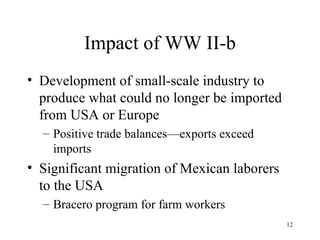 Impact of WW II-b Development of small-scale industry to produce what could no longer be imported from USA or Europe Positive trade balances—exports exceed imports Significant migration of Mexican laborers to the USA Bracero program for farm workers 