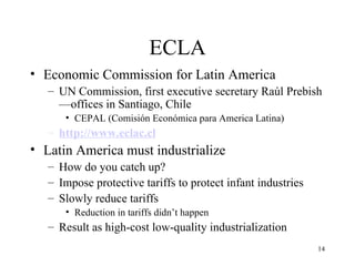 ECLA Economic Commission for Latin America UN Commission, first executive secretary Raúl Prebish—offices in Santiago, Chile CEPAL (Comisión Económica para America Latina) http://www.eclac.cl Latin America must industrialize How do you catch up? Impose protective tariffs to protect infant industries Slowly reduce tariffs Reduction in tariffs didn’t happen Result as high-cost low-quality industrialization 