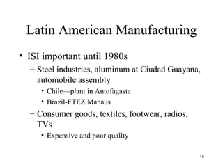 Latin American Manufacturing ISI important until 1980s Steel industries, aluminum at Ciudad Guayana, automobile assembly Chile—plant in Antofagasta Brazil-FTEZ Manaus Consumer goods, textiles, footwear, radios, TVs Expensive and poor quality 