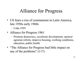 Alliance for Progress US fears a rise of communism in Latin America, late 1950s early 1960s Cuba 1959 Alliance for Progress 1961 Promote democracy, accelerate development, sponsor agrarian reform, improve housing, working conditions, education, public health “ The Alliance for Progress had little impact on any of the problems” (117) 