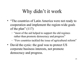 Why didn’t it work “ The countries of Latin America were not ready to cooperation and implement the region-wide goals of the plan” (117) “ most of the aid helped to support the old regimes rather than promote democracy and progress” “ Few countries tackled the issue of agricultural reform” David the cynic: the goal was to protect US corporate business interests, not promote democracy and progress. 
