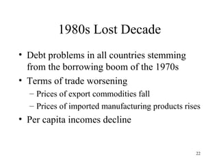 1980s Lost Decade Debt problems in all countries stemming from the borrowing boom of the 1970s Terms of trade worsening Prices of export commodities fall Prices of imported manufacturing products rises Per capita incomes decline 