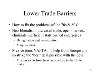 Lower Trade Barriers How to fix the problems of the 70s & 80s? Neo-liberalism: increased trade, open markets, eliminate inefficient state owned enterprises Deregulation and privatization Maquiladoras Mexico joins NAFTA, no help from Europe and so strike the ‘best’ deal possible with the devil Mexico so far from heaven, so close to the United States 