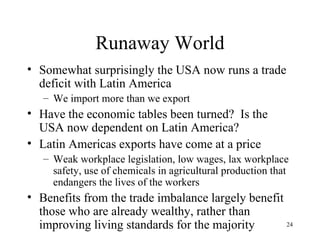 Runaway World Somewhat surprisingly the USA now runs a trade deficit with Latin America We import more than we export Have the economic tables been turned?  Is the USA now dependent on Latin America? Latin Americas exports have come at a price Weak workplace legislation, low wages, lax workplace safety, use of chemicals in agricultural production that endangers the lives of the workers Benefits from the trade imbalance largely benefit those who are already wealthy, rather than improving living standards for the majority 