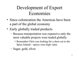 Development of Export Economies Since colonization the Americas have been a part of the global economy Early globally traded products Because transportation was expensive only the most valuable projects were traded globally Remember Chris was looking for a short cut to the Spice Islands—spices were high value Sugar, gold, silver 
