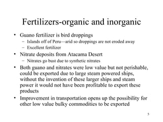 Fertilizers-organic and inorganic Guano fertilizer is bird droppings Islands off of Peru—arid so droppings are not eroded away Excellent fertilizer Nitrate deposits from Atacama Desert Nitrates go bust due to synthetic nitrates Both guano and nitrates were low value but not perishable, could be exported due to large steam powered ships, without the invention of these larger ships and steam power it would not have been profitable to export these products Improvement in transportation opens up the possibility for other low value bulky commodities to be exported 