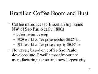 Brazilian Coffee Boom and Bust Coffee introduces to Brazilian highlands NW of Sao Paulo early 1800s Labor intensive crop 1929 world coffee price reaches $0.25 lb. 1931 world coffee price drops to $0.07 lb. However, based on coffee Sao Paulo develops into Brazil’s most important manufacturing center and now largest city 
