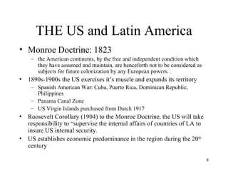 THE US and Latin America Monroe Doctrine: 1823 the American continents, by the free and independent condition which they have assumed and maintain, are henceforth not to be considered as subjects for future colonization by any European powers. .  1890s-1900s the US exercises it’s muscle and expands its territory Spanish American War: Cuba, Puerto Rica, Dominican Republic, Philippines Panama Canal Zone US Virgin Islands purchased from Dutch 1917 Roosevelt Corollary (1904) to the Monroe Doctrine, the US will take responsibility to “supervise the internal affairs of countries of LA to insure US internal security. US establishes economic predominance in the region during the 20 th  century 