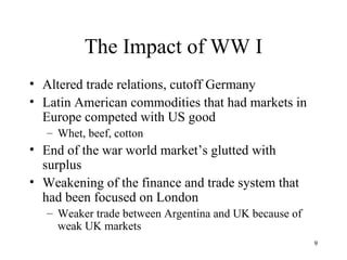 The Impact of WW I Altered trade relations, cutoff Germany Latin American commodities that had markets in Europe competed with US good Whet, beef, cotton End of the war world market’s glutted with surplus Weakening of the finance and trade system that had been focused on London Weaker trade between Argentina and UK because of weak UK markets 