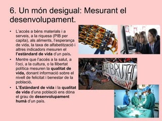 6. Un món desigual: Mesurant el
desenvolupament.
• L’accés a béns materials i a
serveis, a la riquesa (PIB per
capita), als aliments, l’esperança
de vida, la taxa de alfabetització i
altres indicadors mesuren el
l’estàndard de vida d’un país.
• Mentre que l’accés a la salut, a
l’oci, a la cultura, o la llibertat
política mesuren la qualitat de
vida, donant informació sobre el
nivell de felicitat i benestar de la
població.
• L’Estàndard de vida i la qualitat
de vida d’una població ens dóna
el grau de desenvolupament
humà d’un país.
 
