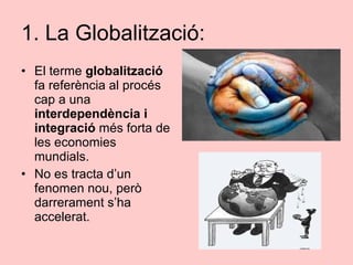 1. La Globalització: <ul><li>El terme  globalització  fa referència al procés cap a una  interdependència i integració  mé...