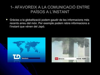 1- AFAVOREIX A LA COMUNICACIÓ ENTRE1- AFAVOREIX A LA COMUNICACIÓ ENTRE
PAÏSOS A L’INSTANTPAÏSOS A L’INSTANT
 Gràcies a la globalització podem gaudir de les informacions mésGràcies a la globalització podem gaudir de les informacions més
recents arreu del món. Per exemple podem rebre informacions arecents arreu del món. Per exemple podem rebre informacions a
l’instant que vénen del Japó.l’instant que vénen del Japó.
 