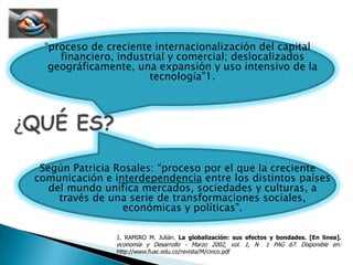“proceso de creciente internacionalización del capital financiero, industrial y comercial; deslocalizadosgeográficamente, una expansión y uso intensivo de la tecnología”1.Según Patricia Rosales: “proceso por el que la creciente comunicación e interdependencia entre los distintos países del mundo unifica mercados, sociedades y culturas, a través de una serie de transformaciones sociales, económicas y políticas”.¿QUÉ ES?1. RAMIRO M. Julián. La globalización: sus efectos y bondades. [En linea]. economía y Desarrollo - Marzo 2002, vol. 1, N° 1 PAG 67. Disponible en: http://www.fuac.edu.co/revista/M/cinco.pdf