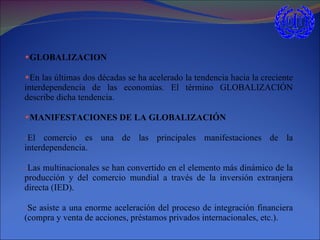 GLOBALIZACION En las últimas dos décadas se ha acelerado la tendencia hacia la creciente interdependencia de las economías. El término GLOBALIZACIÓN describe dicha tendencia. MANIFESTACIONES DE LA GLOBALIZACIÓN El comercio es una de las principales manifestaciones de la interdependencia. Las multinacionales se han convertido en el elemento más dinámico de la producción y del comercio mundial a través de la inversión extranjera directa (IED). Se asiste a una enorme aceleración del proceso de integración financiera (compra y venta de acciones, préstamos privados internacionales, etc.). 