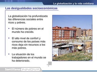 La globalización y la vida cotidiana La globalización ha profundizado las diferencias sociales entre ricos y pobres. El número de pobres en el mundo ha crecido. El alto nivel de confort y consumo de los países más ricos deja sin recursos a los más pobres. La situación de los trabajadores en el mundo se ha deteriorado. Las desigualdades socioeconómicas 