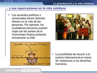 Los acuerdos políticos o comerciales tienen distintos efectos en la vida de las personas. Por ejemplo, los ciudadanos peruanos pueden viajar por los países de la Comunidad Andina portando únicamente su DNI.  La globalización y la vida cotidiana La posibilidad de recurrir a la justicia internacional en casos de violaciones a los derechos humanos. …  y sus repercusiones en la vida cotidiana 