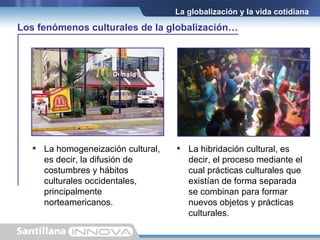 La homogeneización cultural, es decir, la difusión de costumbres y hábitos culturales occidentales, principalmente norteamericanos. La globalización y la vida cotidiana La hibridación cultural, es decir, el proceso mediante el cual prácticas culturales que existían de forma separada se combinan para formar nuevos objetos y prácticas culturales. Los fenómenos culturales de la globalización… 