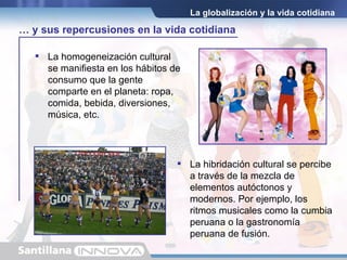 La homogeneización cultural se manifiesta en los hábitos de consumo que la gente comparte en el planeta: ropa, comida, bebida, diversiones, música, etc. La globalización y la vida cotidiana La hibridación cultural se percibe a través de la mezcla de elementos autóctonos y modernos. Por ejemplo, los ritmos musicales como la cumbia peruana o la gastronomía peruana de fusión. …  y sus repercusiones en la vida cotidiana 
