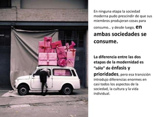 En ninguna etapa la sociedad
moderna pudo prescindir de que sus
miembros produjeran cosas para
consumo… y desde luego, en
ambas sociedades se
consume.

La diferencia entre las dos
etapas de la modernidad es
“sólo” de énfasis y
prioridades, pero esa transición
introdujo diferencias enormes en
casi todos los aspectos de la
sociedad, la cultura y la vida
individual.
 