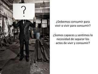 ¿Debemos consumir para
 vivir o vivir para consumir?

¿Somos capaces y sentimos la
  necesidad de separar los
  actos de vivir y consumir?
 