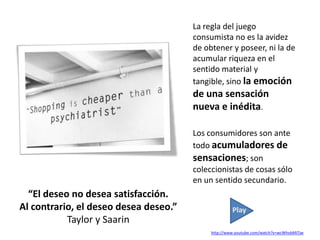 La regla del juego
                                       consumista no es la avidez
                                       de obtener y poseer, ni la de
                                       acumular riqueza en el
                                       sentido material y
                                       tangible, sino la emoción
                                       de una sensación
                                       nueva e inédita.

                                       Los consumidores son ante
                                       todo acumuladores de
                                       sensaciones; son
                                       coleccionistas de cosas sólo
                                       en un sentido secundario.
  “El deseo no desea satisfacción.
Al contrario, el deseo desea deseo.”                 Play
           Taylor y Saarin
                                            http://www.youtube.com/watch?v=wcWhvbMiTjw
 