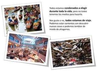 Todos estamos condenados a elegir
durante toda la vida, pero no todos
tenemos los medios para hacerlo.

Nos guste o no, todos estamos de viaje.
Podemos estar contentos con descubrir
nuevas cosas o podemos temblar de
miedo de ahogarnos.
 