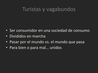 Turistas y vagabundos


•   Ser consumidor en una sociedad de consumo
•   Divididos en marcha
•   Pasar por el mundo vs. el mundo que pasa
•   Para bien o para mal… unidos
 