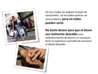 Tal vez a todos les asignen el papel de
consumidor; tal vez todos quieran ser
consumidores, pero no todos
pueden serlo.

No basta desear para que el deseo
sea realmente deseable (una
auténtica fuente de placer), es necesario
tener la esperanza razonable de acercarse
al objeto deseado.
 