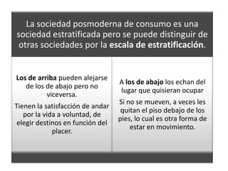 La sociedad posmoderna de consumo es una
sociedad estratificada pero se puede distinguir de
 otras sociedades por la escala de estratificación.


Los de arriba pueden alejarse
                                  A los de abajo los echan del
   de los de abajo pero no
                                  lugar que quisieran ocupar
          viceversa.
                                  Si no se mueven, a veces les
Tienen la satisfacción de andar
                                   quitan el piso debajo de los
   por la vida a voluntad, de
                                  pies, lo cual es otra forma de
 elegir destinos en función del
                                      estar en movimiento.
             placer.
 
