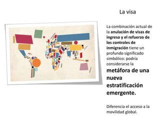 La visa

La combinación actual de
la anulación de visas de
ingreso y el refuerzo de
los controles de
inmigración tiene un
profundo significado
simbólico: podría
considerarse la
metáfora de una
nueva
estratificación
emergente.

Diferencia el acceso a la
movilidad global.
 