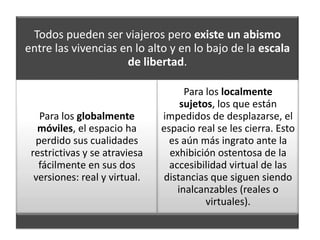 Todos pueden ser viajeros pero existe un abismo
entre las vivencias en lo alto y en lo bajo de la escala
                     de libertad.

                                     Para los localmente
                                    sujetos, los que están
   Para los globalmente        impedidos de desplazarse, el
   móviles, el espacio ha      espacio real se les cierra. Esto
  perdido sus cualidades         es aún más ingrato ante la
 restrictivas y se atraviesa     exhibición ostentosa de la
   fácilmente en sus dos         accesibilidad virtual de las
  versiones: real y virtual.   distancias que siguen siendo
                                   inalcanzables (reales o
                                          virtuales).
 