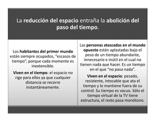 La reducción del espacio entraña la abolición del
                  paso del tiempo.

                                    Las personas atascadas en el mundo
  Los habitantes del primer mundo     opuesto están aplastadas bajo el
están siempre ocupados, “escasos de     peso de un tiempo abundante,
 tiempo”, porque cada momento es       innecesario e inútil en el cual no
             inextensible.          tienen nada que hacer. Es un tiempo
                                           en el que “no pasa nada”.
  Viven en el tiempo: el espacio no
   rige para ellos ya que cualquier      Viven en el espacio: pesado,
         distancia se recorre           resistente, intocable que ata el
         instantáneamente.            tiempo y lo mantiene fuera de su
                                     control. Su tiempo es vacuo. Sólo el
                                         tiempo virtual de la TV tiene
                                     estructura, el resto pasa monótono.
 