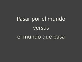 Pasar por el mundo
      versus
el mundo que pasa
 