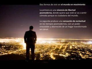 Dos formas de vivir en el mundo en movimiento:

La primera es una vivencia de libertad
posmoderna, donde quiera que esté se va a sentir
cómoda porque es ciudadana del mundo.

La segunda produce una sensación de esclavitud
en los tiempos posmodernos, con un poder
irresistible y aborrecido de un hogar transformado
en cárcel.
 