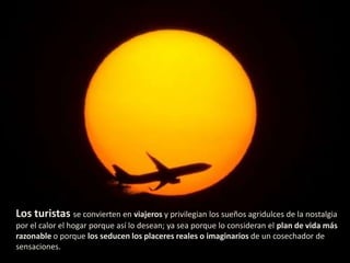 Los turistas se convierten en viajeros y privilegian los sueños agridulces de la nostalgia
por el calor el hogar porque así lo desean; ya sea porque lo consideran el plan de vida más
razonable o porque los seducen los placeres reales o imaginarios de un cosechador de
sensaciones.
 