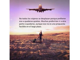 No todos los viajeros se desplazan porque prefieren
eso a quedarse quietos. Muchos preferirían ir a otra
parte o quedarse, aunque eso no es una propuesta
factible en el largo plazo.
 