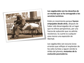 Los vagabundos son los desechos de
un mundo que se ha consagrado a los
servicios turísticos.

Están en movimiento porque fueron
empujados desde atrás, después de
haber sido desarraigados de un lugar
que no ofrece perspectivas, por una
fuerza de seducción que no admite
resistencia. Su suerte es cualquier
cosa menos una expresión de
libertad.

Los vagabundos son oscuras lunas
errantes que reflejan el resplandor de
los soles turistas y siguen siendo la
óribta del planeta; mutantes de la
evolución posmoderna.
 