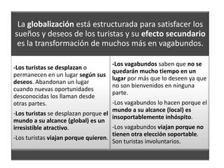La globalización está estructurada para satisfacer los
sueños y deseos de los turistas y su efecto secundario
 es la transformación de muchos más en vagabundos.

                                    -Los vagabundos saben que no se
-Los turistas se desplazan o
                                    quedarán mucho tiempo en un
permanecen en un lugar según sus
                                    lugar por más que lo deseen ya que
deseos. Abandonan un lugar
                                    no son bienvenidos en ninguna
cuando nuevas oportunidades
                                    parte.
desconocidas los llaman desde
otras partes.                        -Los vagabundos lo hacen porque el
                                     mundo a su alcance (local) es
-Los turistas se desplazan porque el
                                     insoportablemente inhóspito.
mundo a su alcance (global) es un
irresistible atractivo.              -Los vagabundos viajan porque no
                                     tienen otra elección soportable.
-Los turistas viajan porque quieren.
                                     Son turistas involuntarios.
 