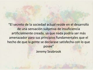 “El secreto de la sociedad actual reside en el desarrollo
        de una sensación subjetiva de insuficiencia
   artificialmente creada, ya que nada podría ser más
  amenazador para sus principios fundamentales que el
hecho de que la gente se declarase satisfecha con lo que
                          posee”
                     Jeremy Seabrook
 