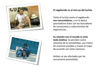 El vagabundo es el otro yo del turista.

Tanto el turista como el vagabundo
son consumidores, y en la época
posmoderna éstos son los buscadores
de sensaciones o coleccionistas de
experiencias.

Su relación con el mundo es ante
todo estética: lo perciben como
alimento de la sensibilidad, una matriz
de vivencias posibles y trazan el mapa
de acuerdo con estas vivencias.

Ambos se ven afectados por las
sensaciones prometidas.
 
