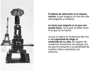 El objeto de adoración es la riqueza
misma, la que asegura un tren de vida
extravagante y rumboso.

Lo único que importa es lo que uno
puede hacer, no lo que se debe hacer
ni lo que se ha hecho.

Lo que se adora en la persona del rico
es su capacidad de elegir el
contenido de su vida, los lugares de
residencia transitoria, las parejas con
las que lo comparte y la posibilidad de
cambiar todo a voluntad y sin
esfuerzo.
 