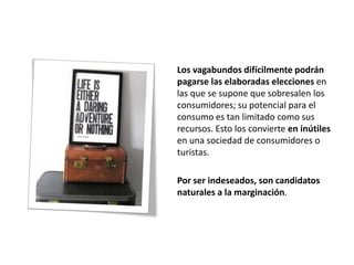 Los vagabundos difícilmente podrán
pagarse las elaboradas elecciones en
las que se supone que sobresalen los
consumidores; su potencial para el
consumo es tan limitado como sus
recursos. Esto los convierte en inútiles
en una sociedad de consumidores o
turistas.

Por ser indeseados, son candidatos
naturales a la marginación.
 