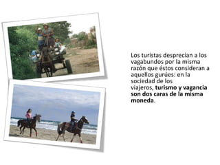 Los turistas desprecian a los
vagabundos por la misma
razón que éstos consideran a
aquellos gurúes: en la
sociedad de los
viajeros, turismo y vagancia
son dos caras de la misma
moneda.
 