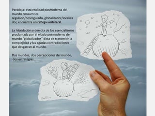 Paradoja: esta realidad posmoderna del
mundo consumista
regulado/desregulado, globalizador/localiza
dor, encuentra un reflejo unilateral.

La hibridación y derrota de los esencialismos
proclamada por el elogio posmoderno del
mundo “globalizador” dista de transmitir la
complejidad y las agudas contradicciones
que desgarran al mundo.

Dos mundos, dos percepciones del mundo,
dos estrategias…
 