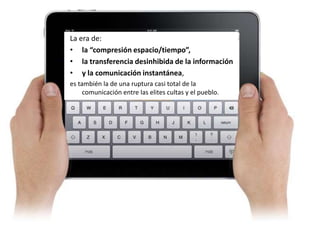 La era de:
• la “compresión espacio/tiempo”,
• la transferencia desinhibida de la información
• y la comunicación instantánea,
es también la de una ruptura casi total de la
     comunicación entre las elites cultas y el pueblo.
 