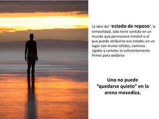 La idea del “estado de reposo”, la
inmovilidad, sólo tiene sentido en un
mundo que permanece inmóvil o al
que puede atribuirse ese estado; en un
lugar con muros sólidos, caminos
rígidos y carteles lo suficientemente
firmes para oxidarse.




      Uno no puede
  “quedarse quieto” en la
     arena movediza.
 