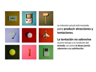 La industria actual está montada
para producir atracciones y
tentaciones.

La tentación no sobrevive
mucho tiempo a la rendición del
tentado, así como el deseo jamás
sobrevive a su satisfacción.
 